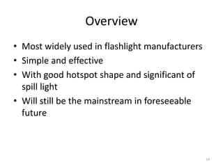 Overview
• Most widely used in flashlight manufacturers
• Simple and effective
• With good hotspot shape and significant of
  spill light
• Will still be the mainstream in foreseeable
  future



                                                 14
 