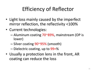 Efficiency of Reflector
• Light loss mainly caused by the imperfect
  mirror reflection, the reflectivity <100%
• Current technologies:
  – Aluminum coating 70~89%, mainstream (OP is
    lower)
  – Silver coating 90~95% (smooth)
  – Dielectric coating, up to 99+%
• Usually a protection lens in the front, AR
  coating can reduce the loss

                                                 21
 