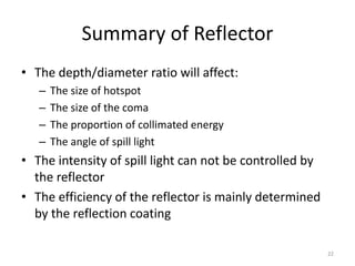 Summary of Reflector
• The depth/diameter ratio will affect:
   –   The size of hotspot
   –   The size of the coma
   –   The proportion of collimated energy
   –   The angle of spill light
• The intensity of spill light can not be controlled by
  the reflector
• The efficiency of the reflector is mainly determined
  by the reflection coating

                                                          22
 