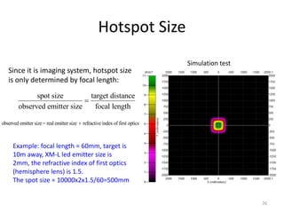 Hotspot Size
                                                                               Simulation test
   Since it is imaging system, hotspot size
   is only determined by focal length:
               spot size         target distance
                               
         observed emitter size     focal length

observed emitter size = real emitter size  refractive index of first optics



      Example: focal length = 60mm, target is
      10m away, XM-L led emitter size is
      2mm, the refractive index of first optics
      (hemisphere lens) is 1.5.
      The spot size = 10000x2x1.5/60=500mm


                                                                                                 26
 