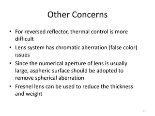 Other Concerns
• For reversed reflector, thermal control is more
  difficult
• Lens system has chromatic aberration (false color)
  issues
• Since the numerical aperture of lens is usually
  large, aspheric surface should be adopted to
  remove spherical aberration
• Fresnel lens can be used to reduce the thickness
  and weight

                                                       27
 