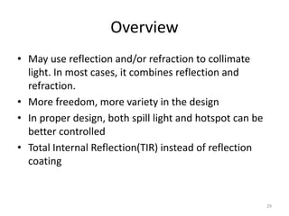 Overview
• May use reflection and/or refraction to collimate
  light. In most cases, it combines reflection and
  refraction.
• More freedom, more variety in the design
• In proper design, both spill light and hotspot can be
  better controlled
• Total Internal Reflection(TIR) instead of reflection
  coating


                                                          29
 