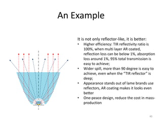 An Example

    It is not only reflector-like, it is better:
    •   Higher efficiency: TIR reflectivity ratio is
        100%, when multi layer AR coated,
        reflection loss can be below 1%, absorption
        loss around 1%, 95% total transmission is
        easy to achieve;
    •   Wider spill, more than 90 degree is easy to
        achieve, even when the “TIR reflector” is
        deep;
    •   Appearance stands out of lame brands use
        reflectors, AR coating makes it looks even
        better
    •   One-peace design, reduce the cost in mass-
        production


                                                   40
 
