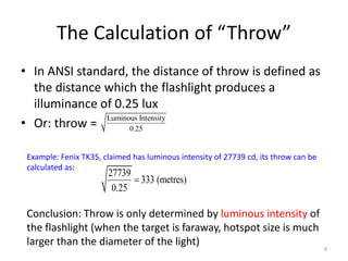 The Calculation of “Throw”
• In ANSI standard, the distance of throw is defined as
  the distance which the flashlight produces a
  illuminance of 0.25 lux
• Or: throw =
               Luminous Intensity
                     0.25


 Example: Fenix TK35, claimed has luminous intensity of 27739 cd, its throw can be
 calculated as:
                       27739
                              333 (metres)
                        0.25

 Conclusion: Throw is only determined by luminous intensity of
 the flashlight (when the target is faraway, hotspot size is much
 larger than the diameter of the light)
                                                                                     9
 