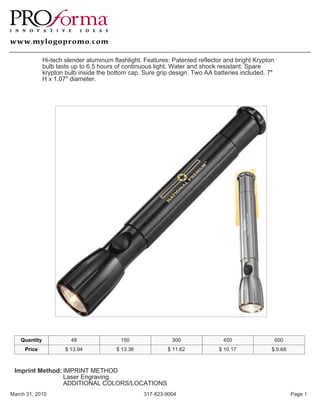 Hi-tech slender aluminum flashlight. Features: Patented reflector and bright Krypton
               bulb lasts up to 6.5 hours of continuous light. Water and shock resistant. Spare
               krypton bulb inside the bottom cap. Sure grip design. Two AA batteries included. 7"
               H x 1.07" diameter.




    Quantity             48                150               300                450                   600
     Price             $ 13.94           $ 13.36            $ 11.62           $ 10.17             $ 9.68



 Imprint Method: IMPRINT METHOD
                 Laser Engraving
                 ADDITIONAL COLORS/LOCATIONS
March 31, 2010                                     317-823-9004                                             Page 1
 