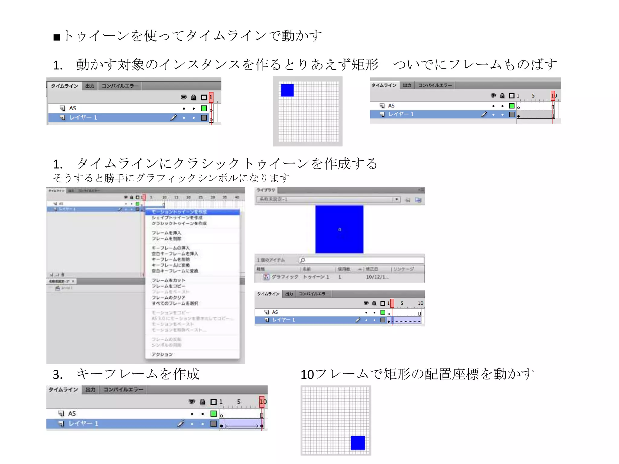 ■トゥイーンを使ってタイムラインで動かす

1. 動かす対象のインスタンスを作るとりあえず矩形        ついでにフレームものばす




1. タイムラインにクラシックトゥイーンを作成する
そうすると勝手にグラフィックシンボルになります




3. キーフレームを作成              10フレームで矩形の配置座標を動かす
 