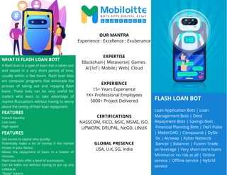 FLASH LOAN BOT
WHAT IS FLASH LOAN BOT?
A flash loan is a type of loan that is taken out
and repaid in a very short period of time,
usually within a few hours. Flash loan bots
are computer programs that automate the
process of taking out and repaying flash
loans. These bots can be very useful for
traders who want to take advantage of
market fluctuations without having to worry
about the timing of their loan repayment.
Loan Application Bots | Loan
Management Bots | Debt
Repayment Bots | Savings Bots
Financial Planning Bots | DeFi Pulse
| MakerDAO | Compound | DyDx
0x | Airswap | Kyber Network
Bancor | Balancer | Fusion Trade
on leverage | Very short-term loans
Minimal or no risk at all | Online
service | Offline service | Hybrid
service
FEATURES
OUR MANTRA
Experience : Excellence : Exuberance
EXPERTISE
Blockchain| Metaverse| Games
AI|IoT| Mobile| Web| Cloud
EXPERIENCE
15+ Years Experience
1K+ Professional Employees
5000+ Project Delivered
CERTIFICATIONS
NASSCOM, FICCI, NSIC, MSME, ISO,
UPWORK, DRUPAL, NeGD, LINUX
GLOBAL PRESENCE
USA, U.K, SG, India
Instant liquidity
Low costs
High speed
FEATURES
Get access to capital very quickly.
Potentially make a lot of money if the market
moves in your favour.
Allows the repayment of loans in a matter of
minutes.
Flash loan bots offer a level of automation.
Can be taken out without having to put up any
collateral.
"Swap" tokens.
 