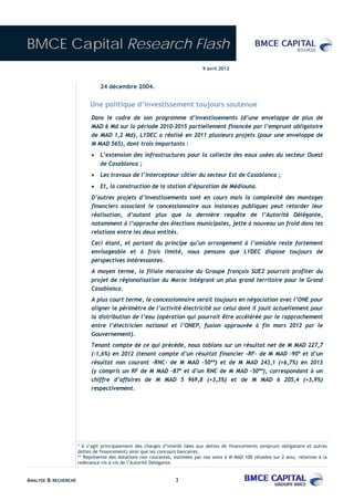 BMCE Capital Research Flash
                                                                              9 avril 2012


                                24 décembre 2004.


                           Une politique d’investissement toujours soutenue
                            Dans le cadre de son programme d’investissements (d’une enveloppe de plus de
                            MAD 6 Md sur la période 2010-2015 partiellement financée par l’emprunt obligataire
                            de MAD 1,2 Md), LYDEC a réalisé en 2011 plusieurs projets (pour une enveloppe de
                            M MAD 565), dont trois importants :
                            •   L’extension des infrastructures pour la collecte des eaux usées du secteur Ouest
                                de Casablanca ;
                            •   Les travaux de l’intercepteur côtier du secteur Est de Casablanca ;
                            •   Et, la construction de la station d’épuration de Médiouna.
                            D’autres projets d’investissements sont en cours mais la complexité des montages
                            financiers associant le concessionnaire aux instances publiques peut retarder leur
                            réalisation, d’autant plus que la dernière requête de l’Autorité Délégante,
                            notamment à l’approche des élections municipales, jette à nouveau un froid dans les
                            relations entre les deux entités.
                            Ceci étant, et partant du principe qu’un arrangement à l’amiable reste fortement
                            envisageable et à frais limité, nous pensons que LYDEC dispose toujours de
                            perspectives intéressantes.
                            A moyen terme, la filiale marocaine du Groupe français SUEZ pourrait profiter du
                            projet de régionalisation du Maroc intégrant un plus grand territoire pour le Grand
                            Casablanca.
                            A plus court terme, le concessionnaire serait toujours en négociation avec l’ONE pour
                            aligner le périmètre de l’activité électricité sur celui dont il jouit actuellement pour
                            la distribution de l’eau (opération qui pourrait être accélérée par le rapprochement
                            entre l’électricien national et l’ONEP, fusion approuvée à fin mars 2012 par le
                            Gouvernement).
                            Tenant compte de ce qui précède, nous tablons sur un résultat net de M MAD 227,7
                            (-1,6%) en 2012 (tenant compte d’un résultat financier –RF- de M MAD –90* et d’un
                            résultat non courant –RNC- de M MAD –50**) et de M MAD 243,1 (+6,7%) en 2013
                            (y compris un RF de M MAD –87* et d’un RNC de M MAD –50**), correspondant à un
                            chiffre d’affaires de M MAD 5 969,8 (+3,3%) et de M MAD 6 205,4 (+3,9%)
                            respectivement.




                      * Il s’agit principalement des charges d’intérêt liées aux dettes de financements (emprunt obligataire et autres
                      dettes de financement) ainsi que les concours bancaires.
                      ** Représente des dotations non courantes, estimées par nos soins à M MAD 100 (étalées sur 2 ans), relatives à la
                      redevance vis-à-vis de l’Autorité Délégante.


ANALYSE & RECHERCHE                                               3
 