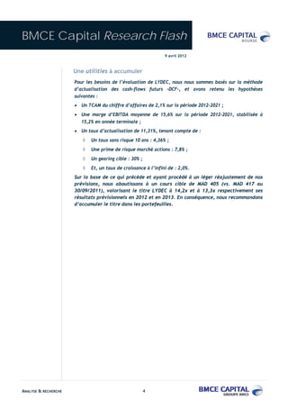 BMCE Capital Research Flash
                                                                9 avril 2012



                      Une utilities à accumuler
                      Pour les besoins de l’évaluation de LYDEC, nous nous sommes basés sur la méthode
                      d’actualisation des cash-flows futurs –DCF-, et avons retenu les hypothèses
                      suivantes :
                      • Un TCAM du chiffre d’affaires de 2,1% sur la période 2012-2021 ;
                      • Une marge d’EBITDA moyenne de 15,6% sur la période 2012-2021, stabilisée à
                         15,2% en année terminale ;
                      • Un taux d’actualisation de 11,31%, tenant compte de :
                         ◊   Un taux sans risque 10 ans : 4,36% ;
                         ◊   Une prime de risque marché actions : 7,8% ;
                         ◊   Un gearing cible : 30% ;
                         ◊   Et, un taux de croissance à l’infini de : 2,0%.
                      Sur la base de ce qui précède et ayant procédé à un léger réajustement de nos
                      prévisions, nous aboutissons à un cours cible de MAD 405 (vs. MAD 417 au
                      30/09/2011), valorisant le titre LYDEC à 14,2x et à 13,3x respectivement ses
                      résultats prévisionnels en 2012 et en 2013. En conséquence, nous recommandons
                      d’accumuler le titre dans les portefeuilles.




ANALYSE & RECHERCHE                                     4
 