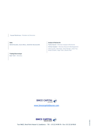 Youssef Benkirane - Président du Directoire




Sales                                                        Analyse & Recherche
Mehdi Bouabid, Anass Mikou, Abdelilah Moutassedik            Fadwa Housni - Directeur Analyse & Recherche
                                                             Hicham Saadani – Directeur Bourse & Développement
                                                             Zahra Lazrak, Aida Alami, Ghita Benider, Zineb Tazi,
                                                             Ismail El Kadiri, Hajar Tahri, Dounia Filali

Trading Electronique
Badr Tahri – Directeur




                                         www.bmcecapitalbourse.com
                                                                                                                    © Avril 2012




             Tour BMCE, Rond Point Hassan II, Casablanca — Tél : +212 22 49 89 76 - Fax +212 22 26 98 60
 