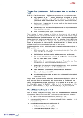 LYDEC
3
Trouver les financements : Enjeu majeur pour les années à
venir
En 2013, le Top Management de LYDEC devrait se mobiliser sur les priorités suivantes :
La préparation de la 2
ème
révision quinquennale du contrat de gestion
déléguée et le suivi des enjeux y afférents, notamment l’harmonisation du
périmètre de distribution d’électricité et le financement des investissements ;
Le lancement d’engagements de service auprès de tous les clients pour
améliorer leur satisfaction ;
La préparation d’un plan de recrutement pluriannuel sur 500 embauches sur
les cinq prochaines années ;
Et, la poursuite des grands projets d’assainissement.
Pour le contrat de gestion déléguée, la révision du contrat devrait tenir compte de
(i) l’accompagnement nécessaire de l’urbanisation croissante de la ville prise en compte
dans l’actualisation des schémas directeurs. Pour ce faire, il conviendrait de statuer sur
les investissements supplémentaires à ceux prévus dans le contrat révisé en 2009 ainsi
que sur les ressources financières correspondantes, (ii) l’évolution du périmètre de la
gestion de la distribution de l’électricité (pour le calquer sur celui du segment eau) et
(iii) les améliorations contractuelles souhaitées par les deux parties.
Côté investissements, LYDEC devrait poursuivre la réalisation du programme lancé en
2012, consistant en :
L’intercepteur côtier pour protéger les plages contre les rejets d’eaux usées
entre Casa Port et Mohammedia ;
La finalisation et la mise en route de la station d’épuration de Médiouna ;
Les travaux d’assainissement du Centre de Dar Bouazza, avec le transfert
des eaux usées vers la station d’El Hank ;
L’alimentation de nouvelles zones ouvertes à l’urbanisation du Grand
Casablanca et les renforcements d’infrastructures associés ;
La poursuite des travaux de résorption progressive des points sensibles à
l’origine des débordements en cas de fortes précipitations ;
La fin des travaux du déplacement des conduites pour le tramway ;
La poursuite des chantiers INDH ;
Et, l’amélioration de la qualité de service et la formalisation d’engagements
vis-à-vis des clients.
L’enjeu réside, à cet effet, dans la mobilisation des financements auprès des bailleurs de
fonds aussi bien publics qu’internationaux pour pouvoir honorer les engagements pris.
Tenant compte de ce qui précède, nous tablons sur un résultat net de M MAD 278,2
(+1,4%) en 2013 et de M MAD 283,8 (+2,0%) en 2014, correspondant à un chiffre
d’affaires de M MAD 6 199,8 (+2,8%) et de M MAD 6 422,6 (+3,6%) respectivement.
Une utilities maintenue à l’achat
Pour les besoins d’évaluation de LYDEC, nous nous sommes basés sur la méthode
d’actualisation des cash-flows futurs -DCF-, et avons retenu les hypothèses suivantes :
Un TCAM du chiffre d’affaires de 2,0% sur la période 2013-2022 ;
Une marge d’EBIT moyenne de 7,4% sur la période 2013-2022, stabilisée à 6,2%
en année terminale ;
Un taux d’actualisation de 10,8%, tenant compte de :
o Un taux sans risque 10 ans : 4,90% ;
o Une prime de risque marché actions : 7,4% ;
 