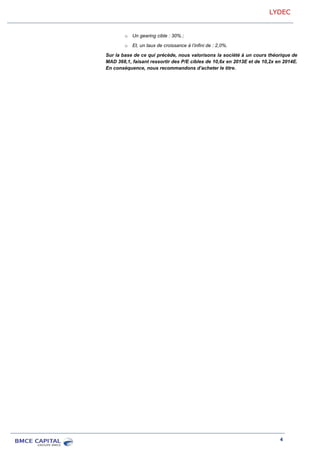 LYDEC
4
o Un gearing cible : 30% ;
o Et, un taux de croissance à l’infini de : 2,0%.
Sur la base de ce qui précède, nous valorisons la société à un cours théorique de
MAD 368,1, faisant ressortir des P/E cibles de 10,6x en 2013E et de 10,2x en 2014E.
En conséquence, nous recommandons d’acheter le titre.
 