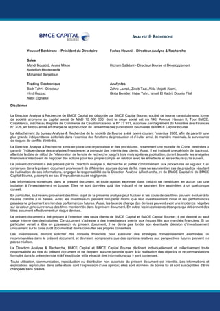 LYDEC
7
LYDECMaroc
SERVICES AUX COLLECTIVITES
ANALYSE & RECHERCHE
Youssef Benkirane – Président du Directoire Fadwa Housni – Directeur Analyse & Recherche
Sales
Mehdi Bouabid, Anass Mikou Hicham Saâdani - Directeur Bourse et Développement
Abdelilah Moutassedik
Mohamed Benjelloun
Trading Electronique Analystes
Badr Tahri - Directeur Zahra Lazrak, Zineb Tazi, Aïda Mejatti Alami,
Hind Hazzaz
Nabil Elgnaoui
Ghita Benider, Hajar Tahri, Ismail El Kadiri, Dounia Filali
Disclaimer
La Direction Analyse & Recherche de BMCE Capital est désignée par BMCE Capital Bourse, société de bourse constituée sous forme
de société anonyme au capital social de MAD 10 000 000, dont le siège social est sis 140, Avenue Hassan II, Tour BMCE,
Casablanca, inscrite au Registre de Commerce de Casablanca sous le N° 77 971, autorisée par l’agrément du Ministère des Finances
N° 3/26, en tant qu’entité en charge de la production de l’ensemble des publications boursières de BMCE Capital Bourse.
Le détachement du bureau Analyse & Recherche de la société de Bourse a été opéré courant l’exercice 2000, afin de garantir une
plus grande indépendance éditoriale dans l’exercice des fonctions de production et d’éviter ainsi, de manière maximale, la survenance
de risques de conflits d’intérêts.
La Direction Analyse & Recherche a mis en place une organisation et des procédures, notamment une muraille de Chine, destinées à
garantir l’indépendance des analystes financiers et la primauté des intérêts des clients. Aussi, Il est instauré une période de black-out,
allant de la date de début de l’élaboration de la note de recherche jusqu’à trois mois après sa publication, durant laquelle les analystes
financiers s’interdisent de négocier des actions pour leur propre compte en relation avec les émetteurs et les secteurs qu’ils suivent.
Le présent document a été préparé par la Direction Analyse & Recherche et publié conformément aux procédures en vigueur. Les
contenues dans le présent document proviennent de différentes sources dignes de foi, mais ne sauraient en cas de préjudice résultant
de l’utilisation de ces informations, engager la responsabilité de la Direction Analyse &Recherche, ni de BMCE Capital ni de BMCE
Capital Bourse, y compris en cas d’imprudence ou de négligence.
Les informations contenues dans le présent document, et toute opinion exprimée dans celui-ci ne constituent en aucun cas une
incitation à l’investissement en bourse. Elles ne sont données qu’à titre indicatif et ne sauraient être assimilées à un quelconque
conseil.
En particulier, tout revenu provenant des titres objet de la présente analyse peut fluctuer et les cours de ces titres peuvent évoluer à la
hausse comme à la baisse. Ainsi, les investisseurs peuvent récupérer moins que leur investissement initial et les performances
passées ne présument en rien des performances futures. Aussi, les taux de change des devises peuvent avoir une incidence négative
sur la valeur, prix ou revenus des titres mentionnés dans le présent document. En outre, les investisseurs étrangers qui détiennent des
titres assument effectivement un risque devises.
Le présent document a été préparé à l’intention des seuls clients de BMCE Capital et BMCE Capital Bourse ; il est destiné au seul
usage interne des destinataires. Ce document s’adresse à des investisseurs avertis aux risques liés aux marchés financiers. Si un
particulier venait à être en possession du présent document, il ne devra pas fonder son éventuelle décision d’investissement
uniquement sur la base dudit document et devra consulter ses propres conseillers.
Les investisseurs devront solliciter des conseils financiers pour s’assurer des stratégies d’investissement examinées ou
recommandées dans le présent document, et devraient comprendre que des opinions relatives aux perspectives futures peuvent ne
pas se réaliser.
La Direction Analyse & Recherche, BMCE Capital et BMCE Capital Bourse déclinent individuellement et collectivement toute
responsabilité au titre du présent document et ne donnent aucune garantie quant à la réalisation des objectifs et recommandations
formulés dans la présente note ni à l’exactitude et la véracité des informations qui y sont contenues.
Toute utilisation, communication, reproduction ou distribution non autorisée du présent document est interdite. Les informations et
explications reproduites dans cette étude sont l’expression d’une opinion; elles sont données de bonne foi et sont susceptibles d’être
changées sans préavis.
 