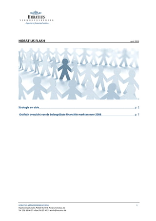 Experts in financieel advies




HORATIUS FLASH                                                         april 2009




Strategie en visie                                                          p. 2

Grafisch overzicht van de belangrijkste financiële markten over 2008        p. 7




HORATIUS VERMOGENSBEHEER NV                                                   1
Rijselsestraat 28/01 8500 Kortrijk www.horatius.be
Tel. 056 36 00 07 Fax 056 37 40 35 info@horatius.be
 