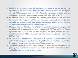 • También se desprende que el problema de empleo es mayor en los
aglomerados de más de 500.000 habitantes, donde el índice de desempleo
sube al 7,7% (medio punto por sobre la media nacional), en tanto que las
poblaciones de menos habitantes ese mismo indicador baja al 4,9%.
• El informe técnico del Mercado de Trabajo forma parte de la Encuesta
Permanente de Hogares (EPH), un programa nacional de producción
sistemática y permanente de indicadores sociales que realiza el Indec junto a
las direcciones provinciales de estadística (DPE).
• El último informe difundido por el Indec a mediados de diciembre, presentó
que el nivel de desocupación del tercer trimestre de 2017 fue del 8,3%, lo que
representó una baja de dos décimas respecto de igual período de 2016,
cuando se ubicó en 8,5%, y de cuatro décimas contra el segundo trimestre de
2017 (8,7%).
• En síntesis 433.000 personas consiguieron trabajo en el cuarto trimestre de
2017, 3,8% más que en igual período de 2016; aun así, en el país todavía hay
3,4 millones de personas que tienen problemas de empleo.
• Otro punto positivo del dato publicado por el Indec es que la cantidad de
gente que se incorpora al mercado de trabajo fue mayor al aumento de la
población, algo que no se ve hace tiempo.
 
