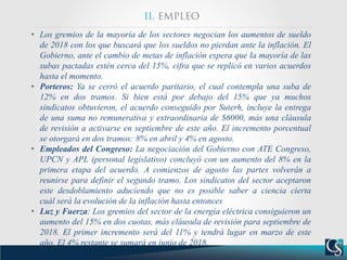 • Los gremios de la mayoría de los sectores negocian los aumentos de sueldo
de 2018 con los que buscará que los sueldos no pierdan ante la inflación. El
Gobierno, ante el cambio de metas de inflación espera que la mayoría de las
subas pactadas estén cerca del 15%, cifra que se replicó en varios acuerdos
hasta el momento.
• Porteros: Ya se cerró el acuerdo paritario, el cual contempla una suba de
12% en dos tramos. Si bien está por debajo del 15% que ya muchos
sindicatos obtuvieron, el acuerdo conseguido por Suterh, incluye la entrega
de una suma no remunerativa y extraordinaria de $6000, más una cláusula
de revisión a activarse en septiembre de este año. El incremento porcentual
se otorgará en dos tramos: 8% en abril y 4% en agosto.
• Empleados del Congreso: La negociación del Gobierno con ATE Congreso,
UPCN y APL (personal legislativo) concluyó con un aumento del 8% en la
primera etapa del acuerdo. A comienzos de agosto las partes volverán a
reunirse para definir el segundo tramo. Los sindicatos del sector aceptaron
este desdoblamiento aduciendo que no es posible saber a ciencia cierta
cuál será la evolución de la inflación hasta entonces
• Luz y Fuerza: Los gremios del sector de la energía eléctrica consiguieron un
aumento del 15% en dos cuotas, más cláusula de revisión para septiembre de
2018. El primer incremento será del 11% y tendrá lugar en marzo de este
año. El 4% restante se sumará en junio de 2018.
 