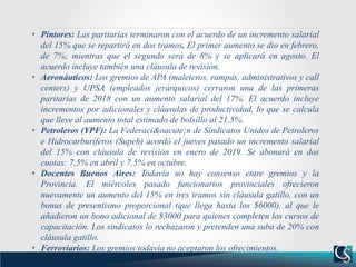 • Pintores: Las paritarias terminaron con el acuerdo de un incremento salarial
del 15% que se repartirá en dos tramos. El primer aumento se dio en febrero,
de 7%; mientras que el segundo será de 8% y se aplicará en agosto. El
acuerdo incluye también una cláusula de revisión.
• Aeronáuticos: Los gremios de APA (maleteros, rampas, administrativos y call
centers) y UPSA (empleados jerárquicos) cerraron una de las primeras
paritarias de 2018 con un aumento salarial del 17%. El acuerdo incluye
incrementos por adicionales y cláusulas de productividad, lo que se calcula
que lleve al aumento total estimado de bolsillo al 21,5%.
• Petroleros (YPF): La Federaci&oacute;n de Sindicatos Unidos de Petroleros
e Hidrocarburíferos (Supeh) acordó el jueves pasado un incremento salarial
del 15% con cláusula de revisión en enero de 2019. Se abonará en dos
cuotas: 7,5% en abril y 7,5% en octubre.
• Docentes Buenos Aires: Todavía no hay consenso entre gremios y la
Provincia. El miércoles pasado funcionarios provinciales ofrecieron
nuevamente un aumento del 15% en tres tramos sin cláusula gatillo, con un
bonus de presentismo proporcional (que llega hasta los $6000), al que le
añadieron un bono adicional de $3000 para quienes completen los cursos de
capacitación. Los sindicatos lo rechazaron y pretenden una suba de 20% con
cláusula gatillo.
• Ferroviarios: Los gremios todavía no aceptaron los ofrecimientos.
 