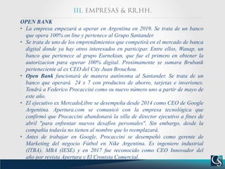 OPEN BANK
• La empresa empezará a operar en Argentina en 2019. Se trata de un banco
que opera 100% on line y pertenece al Grupo Santander.
• Se trata de uno de los emprendimientos que competirá en el mercado de banca
digital donde ya hay otros interesados en participar. Entre ellos, Wanap, un
banco que pertenece al grupo Eurnekian, que fue el primero en obtener la
autorizacion para operar 100% digital. Proximamente se sumara Brubank
perteneciente al ex CEO del City Juan Brouchou.
• Open Bank funcionará de manera autónoma al Santander. Se trata de un
banco que operará 24 x 7 con productos de ahorro, tarjetas e inveriones.
Tendrá a Federico Procaccini como su nuevo número uno a partir de mayo de
este año.
• El ejecutivo ex MercadoLibre se desempeña desde 2014 como CEO de Google
Argentina. Apertura.com se comunicó con la empresa tecnológica que
confirmó que Procaccini abandonará la silla de director ejecutivo a fines de
abril "para enfrentar nuevos desafíos personales". Sin embargo, desde la
compañía todavía no tienen al nombre que lo reemplazará.
• Antes de trabajar en Google, Procaccini se desempeñó como gerente de
Marketing del negocio Fútbol en Nike Argentina. Es ingeniero industrial
(ITBA), MBA (IESE) y en 2017 fue reconocido como CEO Innovador del
año por revista Apertura y El Cronista Comercial.
 