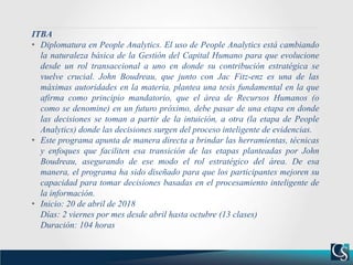 ITBA
• Diplomatura en People Analytics. El uso de People Analytics está cambiando
la naturaleza básica de la Gestión del Capital Humano para que evolucione
desde un rol transaccional a uno en donde su contribución estratégica se
vuelve crucial. John Boudreau, que junto con Jac Fitz-enz es una de las
máximas autoridades en la materia, plantea una tesis fundamental en la que
afirma como principio mandatorio, que el área de Recursos Humanos (o
como se denomine) en un futuro próximo, debe pasar de una etapa en donde
las decisiones se toman a partir de la intuición, a otra (la etapa de People
Analytics) donde las decisiones surgen del proceso inteligente de evidencias.
• Este programa apunta de manera directa a brindar las herramientas, técnicas
y enfoques que faciliten esa transición de las etapas planteadas por John
Boudreau, asegurando de ese modo el rol estratégico del área. De esa
manera, el programa ha sido diseñado para que los participantes mejoren su
capacidad para tomar decisiones basadas en el procesamiento inteligente de
la información.
• Inicio: 20 de abril de 2018
Días: 2 viernes por mes desde abril hasta octubre (13 clases)
Duración: 104 horas
 