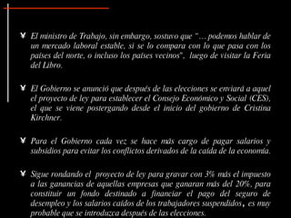 El ministro de Trabajo, sin embargo, sostuvo que “… podemos hablar de un mercado laboral estable, si se lo compara con lo que pasa con los países del norte, o incluso los países vecinos",  luego de visitar la Feria del Libro. El Gobierno se anunció que después de las elecciones se enviará a aquel el proyecto de ley para establecer el Consejo Económico y Social (CES), el que se viene postergando desde el inicio del gobierno de Cristina Kirchner. Para el Gobierno cada vez se hace más cargo de pagar salarios y subsidios para evitar los conflictos derivados de la caída de la economía.  Sigue rondando el  proyecto de ley para gravar con 3% más el impuesto a las ganancias de aquellas empresas que ganaran más del 20%, para constituir un fondo destinado a financiar el pago del seguro de desempleo y los salarios caídos de los trabajadores suspendidos ,  es muy probable que se introduzca después de las elecciones. 