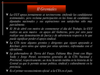 La CGT apoya formalmente al kirchnerismo. Defiende las candidaturas testimoniales, pero reclama participación en las listas de candidatos a diputados nacionales y sus aspiraciones son satisfechas sólo muy parcialmente.   El 30 de abril con motivo de conmemorar el día del Trabajo, la CGT realizo un acto masivo  en apoyo del Gobierno, pero por otro para realizar una demostración de fuerza y de advertencia respecto a lo que puede significar perder el apoyo sindical.  La CTA tiene algunos gremios y dirigentes que siguen apoyando a Kirchner, pero otros que optan por otras opciones, enfrentadas con el oficialismo.  La gobernadora de Tierra del Fuego, Fabiana Ríos firmó con Hugo Yasky y Jorge Portel, secretarios generales de la CTA Nacional y Provincial, respectivamente, un Acta Acuerdo inédita en la historia de la Central ya que le permite actuar política, sindical y culturalmente en la provincia . Es el primer reconocimiento oficial  a la CTA en el país.  II Gremiales 