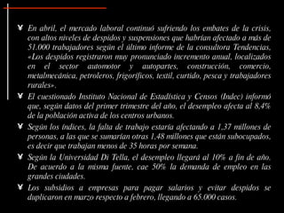 En abril, el mercado laboral continuó sufriendo los embates de la crisis, con altos niveles de despidos y suspensiones que habrían afectado a más de 51.000 trabajadores según el último informe de la consultora Tendencias, «Los despidos registraron muy pronunciado incremento anual, localizados en el sector automotor y autopartes, construcción, comercio, metalmecánica, petroleros, frigoríficos, textil, curtido, pesca y trabajadores rurales». El cuestionado Instituto Nacional de Estadística y Censos (Indec) informó que, según datos del primer trimestre del año, el desempleo afecta al 8,4% de la población activa de los centros urbanos.  Según los índices, la falta de trabajo estaría afectando a 1,37 millones de personas, a las que se sumarían otras 1,48 millones que están subocupados, es decir que trabajan menos de 35 horas por semana.  Según la Universidad Di Tella, el desempleo llegará al 10% a fin de año. De acuerdo a la misma fuente, cae 50% la demanda de empleo en las grandes ciudades.  Los subsidios a empresas para pagar salarios y evitar despidos se duplicaron en marzo respecto a febrero, llegando a 65.000 casos.  