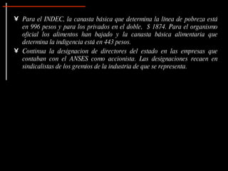 Para el INDEC, la canasta básica que determina la línea de pobreza está en 996 pesos y para los privados en el doble,  $ 1874. Para el organismo oficial los alimentos han bajado y la canasta básica alimentaria que determina la indigencia está en 443 pesos.   Continua la designacion de directores del estado en las empresas que contaban con el ANSES como accionista. Las designaciones recaen en sindicalistas de los gremios de la industria de que se representa. 