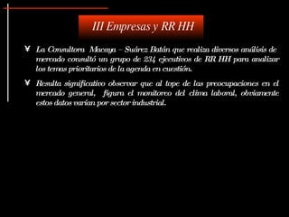 La Consultora  Macaya – Suárez Batán que realiza diversos análisis de  mercado consultó un grupo de 234 ejecutivos de RR HH para analizar los temas prioritarios de la agenda en cuestión. Resulta significativo observar que al tope de las preocupaciones en el mercado general,  figura el monitoreo del clima laboral, obviamente estos datos varían por sector industrial. III Empresas y RR HH 