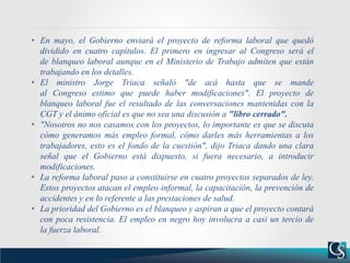 • En mayo, el Gobierno enviará el proyecto de reforma laboral que quedó
dividido en cuatro capítulos. El primero en ingresar al Congreso será el
de blanqueo laboral aunque en el Ministerio de Trabajo admiten que están
trabajando en los detalles.
• El ministro Jorge Triaca señaló "de acá hasta que se mande
al Congreso estimo que puede haber modificaciones". El proyecto de
blanqueo laboral fue el resultado de las conversaciones mantenidas con la
CGT y el ánimo oficial es que no sea una discusión a "libro cerrado".
• "Nosotros no nos casamos con los proyectos, lo importante es que se discuta
cómo generamos más empleo formal, cómo darles más herramientas a los
trabajadores, esto es el fondo de la cuestión", dijo Triaca dando una clara
señal que el Gobierno está dispuesto, si fuera necesario, a introducir
modificaciones.
• La reforma laboral paso a constituirse en cuatro proyectos separados de ley.
Estos proyectos atacan el empleo informal, la capacitación, la prevención de
accidentes y en lo referente a las prestaciones de salud.
• La prioridad del Gobierno es el blanqueo y aspiran a que el proyecto contará
con poca resistencia. El empleo en negro hoy involucra a casi un tercio de
la fuerza laboral.
 