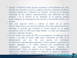 • Cuando el Gobierno había logrado encaminar el Procedimiento de crisis
iniciado por Carrefour, un nuevo conflicto comenzó a amenazar el plan de
salvataje avalado por el Ministerio de Trabajo. Se trata de la reacción
combinada de las cámaras supermercadistas, que denuncian un trato
desigual, y de la rebelión de los delegados de la empresa, quienes
buscan bloquear la homologación del convenio y dar batalla incluso en la
Justicia.
• Toda esta situación volvió a colocar al titular de la cartera
laboral, Jorge Triaca, en el ojo de la tormenta. Él es quien deberá resolver si
homologa el acuerdo que encabezó el viernes pasado en la quinta
presidencial, junto al CEO local, Rami Baithie, y el líder del sindicato de
Comercio, Armando Cavalieri.
• El trato incluye una rebaja del 50% en los impuestos, la reducción de los
salarios y un plan de hasta 1.000 retiros voluntarios al 150% de la
indemnización por ley. En una guerra de solicitadas,
los mayoristas, supermercados regionales y chinos salieron a cuestionar las
ventajas otorgadas a la cadena francesa por considerarlas una
"distorsión" competitiva que favorecería nuevo "proceso de
concentración". Según los números de la Cámara de Distribuidores y
Autoservicios Mayoristas (Cadam), la reducción de cargas le significará
a Carrefour un ahorro de $2.000 mensuales por empleado y un total de más
de u$s1,5 millones por mes, con un dólar a $20,50.
 