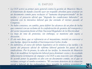 • La CGT activó su primer paro general contra la gestión de Mauricio Macri,
el triunvirato de mando cosechó ayer un respaldo absoluto para avanzar en
un documento común para rechazar el "aumento desproporcionado" de las
tarifas y el proyecto oficial que "degrada las condiciones laborales", en
relación con la iniciativa laboral que fue enviada el viernes pasado al
Congreso.
• No hubo consenso, en cambio, para definir los alcances de un plan de lucha
que comenzó con un reclamo de la confederación de gremios del transporte y
del sector moyanista frente al Ente Nacional Regulador de la Electricidad.
• La hoja de ruta de protestas, sin embargo, se mantiene aún sujeta a
discusión.
• El ala más dura, que se referencia en el moyanismo, insistió en convocar a
una huelga. Apoyó la medida el barrionuevista Carlos Acuña
• En definitiva, el curso del debate legislativo en lo relativo a las tarifas y la
suerte del proyecto oficial de reforma laboral guiarán los pasos de los
sindicalistas. Por lo pronto, la suba de las tarifas, la intención de Mauricio
Macri de modificar la legislación laboral para disminuir costos y la escalada
inflacionaria terminaron de empujar a la CGT a una reacción casi obligada.
Se acordó poner la guardia en alto con un documento común, en el que se
reclama corregir el rumbo económico. "El creciente deterioro de la situación
social y laboral de los trabajadores hace inviable la política económica",
señaló la CGT en uno de los fragmentos del comunicado.
 