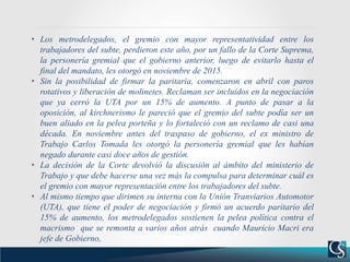 • Los metrodelegados, el gremio con mayor representatividad entre los
trabajadores del subte, perdieron este año, por un fallo de la Corte Suprema,
la personería gremial que el gobierno anterior, luego de evitarlo hasta el
final del mandato, les otorgó en noviembre de 2015.
• Sin la posibilidad de firmar la paritaria, comenzaron en abril con paros
rotativos y liberación de molinetes. Reclaman ser incluidos en la negociación
que ya cerró la UTA por un 15% de aumento. A punto de pasar a la
oposición, al kirchnerismo le pareció que el gremio del subte podía ser un
buen aliado en la pelea porteña y lo fortaleció con un reclamo de casi una
década. En noviembre antes del traspaso de gobierno, el ex ministro de
Trabajo Carlos Tomada les otorgó la personería gremial que les habían
negado durante casi doce años de gestión.
• La decisión de la Corte devolvió la discusión al ámbito del ministerio de
Trabajo y que debe hacerse una vez más la compulsa para determinar cuál es
el gremio con mayor representación entre los trabajadores del subte.
• Al mismo tiempo que dirimen su interna con la Unión Tranviarios Automotor
(UTA), que tiene el poder de negociación y firmó un acuerdo paritario del
15% de aumento, los metrodelegados sostienen la pelea política contra el
macrismo que se remonta a varios años atrás cuando Mauricio Macri era
jefe de Gobierno,
 