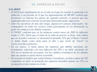 SALARIOS
• El 2018 pasó rápidamente de ser el año en el que los sueldos le ganarían a la
inflación, a un período en el que los departamentos de RR.HH. tendrán que
focalizarse en reforzar los ajustes de segundo semestre, si quieren que sus
empleados fuera de convenio no pierdan demasiado poder adquisitivo.
• Salvo los ejecutivos de más alto rango, algunoscon salarios dolarizados los
trabajadores en todos los sectores están preocupados al ver disminuido su
poder de compra en las últimas semanas.
• El INDEC confirmó que en los primeros cuatro meses de 2018 la inflación
ronda el 10%. Salvo que el ritmo de la suba de precios se frene, todo indica
que en el primer semestre se alcanzará el mentado 15% que el Banco Central
se había fijado como meta para el año y que sirvió de "ancla" en
varios acuerdos paritarios.
• En ese marco, si hasta ahora las empresas que habían calculado sus
incrementos salariales con una inflación del 20% y un dólar alrededor de
$19, no se movían de esa pauta, con los cambios económicos de los últimos
días esa cuenta se vuelve menos sostenible.
• De acuerdo al análisis que realizó Dantas Consultores, en base a datos de 165
compañías en abril, en promedio las empresas deseaban ajustar un 21%, en
su mayoría en dos tramos en el año.
 