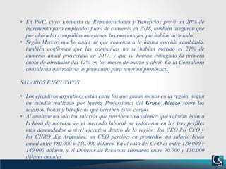 • En PwC, cuya Encuesta de Remuneraciones y Beneficios prevé un 20% de
incremento para empleados fuera de convenio en 2018, también aseguran que
por ahora las compañías mantienen los porcentajes que habían acordado.
• Según Mercer, mucho antes de que comenzara la última corrida cambiaria,
también confirman que las compañías no se habían movido el 21% de
aumento anual proyectado en 2017, y que ya habían entregado la primera
cuota de alrededor del 12% en los meses de marzo y abril. En la Consultora
consideran que todavía es prematuro para tener un pronóstico.
SALARIOS EJECUTIVOS
• Los ejecutivos argentinos están entre los que ganan menos en la región, según
un estudio realizado por Spring Professional del Grupo Adecco sobre los
salarios, bonos y beneficios que perciben estos cargos.
• Al analizar no solo los salarios que perciben sino además qué valoran éstos a
la hora de moverse en el mercado laboral, se enfocaron en los tres perfiles
más demandados a nivel ejecutivo dentro de la región: los CEO los CFO y
los CHRO .En Argentina, un CEO percibe, en promedio, un salario bruto
anual entre 180.000 y 250.000 dólares. En el caso del CFO es entre 120.000 y
140.000 dólares, y el Director de Recursos Humanos entre 90.000 y 130.000
dólares anuales.
 
