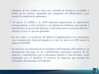 • -Respecto de los créditos a tasa cero, cantidad de beneficios acordados y
monto de los mismos, agregados por categorías del Monotributo o por
revestir la condición de autónomos.
• "Al efecto, la ANSeS y la AFIP deberían proporcionar la información
correspondiente a tales beneficios a la Jefatura de Gabinete, procediendo a
actualizarla con la periodicidad que se determine para su correcta difusión",
advierte el Acta 12, que fue aprobada.
• En otro orden, se excluyeron del Salario Complementario los trabajadores
cuya remuneración bruta devengada en el mes de marzo de 2020 supere la
suma de $250.000.
• En atención a la extensión de los beneficios del Programa ATP relativos a la
postergación del pago de las contribuciones patronales respecto de los
salarios y contribuciones que se devenguen durante el mes de mayo, serán
alcanzados por el beneficio el universo de empresas que prestan las
actividades incorporadas al Programa.
 