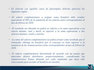 • En relación con aquellos casos de pluriempleo deberán aplicarse las
siguientes reglas:
• -El salario complementario a asignar como beneficio debe resultar
equivalente al 50% de la sumatoria de los salarios netos correspondientes al
mes de febrero de 2020.
• -El resultado así obtenido no podrá ser inferior a la suma equivalente a un
salario mínimo, vital y móvil, ni superior a la suma equivalente a dos
salarios mínimos, vitales y móviles.
• -La suma del salario complementario no podrá arrojar como resultado que el
trabajador obtenga un beneficio por el concepto en trato superior a la
sumatoria de las remuneraciones netas correspondientes al mes de febrero de
2020.
• -El salario complementario determinado de acuerdo con las pautas que
anteceden deberá distribuirse proporcionalmente, considerando las
remuneraciones brutas abonada por cada empleador que haya sido
seleccionado para acceder al beneficio en cuestión.
 