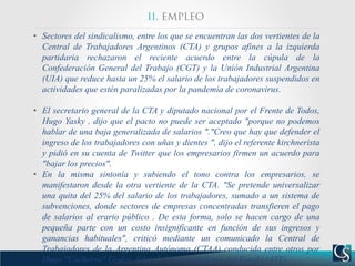 • Sectores del sindicalismo, entre los que se encuentran las dos vertientes de la
Central de Trabajadores Argentinos (CTA) y grupos afines a la izquierda
partidaria rechazaron el reciente acuerdo entre la cúpula de la
Confederación General del Trabajo (CGT) y la Unión Industrial Argentina
(UIA) que reduce hasta un 25% el salario de los trabajadores suspendidos en
actividades que estén paralizadas por la pandemia de coronavirus.
• El secretario general de la CTA y diputado nacional por el Frente de Todos,
Hugo Yasky , dijo que el pacto no puede ser aceptado "porque no podemos
hablar de una baja generalizada de salarios "."Creo que hay que defender el
ingreso de los trabajadores con uñas y dientes ", dijo el referente kirchnerista
y pidió en su cuenta de Twitter que los empresarios firmen un acuerdo para
"bajar los precios".
• En la misma sintonía y subiendo el tono contra los empresarios, se
manifestaron desde la otra vertiente de la CTA. "Se pretende universalizar
una quita del 25% del salario de los trabajadores, sumado a un sistema de
subvenciones, donde sectores de empresas concentradas transfieren el pago
de salarios al erario público . De esta forma, solo se hacen cargo de una
pequeña parte con un costo insignificante en función de sus ingresos y
ganancias habituales", criticó mediante un comunicado la Central de
Trabajadores de la Argentina Autónoma (CTAA) conducida entre otros por
Hugo "Cachorro" Godoy, líder de los trabajadores del Estado (ATE).
 