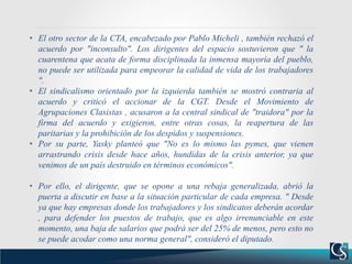 • El otro sector de la CTA, encabezado por Pablo Micheli , también rechazó el
acuerdo por "inconsulto". Los dirigentes del espacio sostuvieron que " la
cuarentena que acata de forma disciplinada la inmensa mayoría del pueblo,
no puede ser utilizada para empeorar la calidad de vida de los trabajadores
".
• El sindicalismo orientado por la izquierda también se mostró contraria al
acuerdo y criticó el accionar de la CGT. Desde el Movimiento de
Agrupaciones Clasistas , acusaron a la central sindical de "traidora" por la
firma del acuerdo y exigieron, entre otras cosas, la reapertura de las
paritarias y la prohibición de los despidos y suspensiones.
• Por su parte, Yasky planteó que "No es lo mismo las pymes, que vienen
arrastrando crisis desde hace años, hundidas de la crisis anterior, ya que
venimos de un país destruido en términos económicos".
• Por ello, el dirigente, que se opone a una rebaja generalizada, abrió la
puerta a discutir en base a la situación particular de cada empresa. " Desde
ya que hay empresas donde los trabajadores y los sindicatos deberán acordar
, para defender los puestos de trabajo, que es algo irrenunciable en este
momento, una baja de salarios que podrá ser del 25% de menos, pero esto no
se puede acodar como una norma general", consideró el diputado.
 