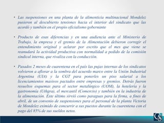 • Las suspensiones en una planta de la alimenticia multinacional Mondelez
pusieron al descubierto tensiones hacia el interior del sindicato que las
acordó y también en el propio oficialismo gobernante
• Producto de esas diferencias y en una audiencia ante el Ministerio de
Trabajo, la empresa y el gremio de la Alimentación debieron corregir el
entendimiento original y aclarar por escrito que el mes que viene se
reanudará la actividad productiva con normalidad a pedido de la comisión
sindical interna, que rivaliza con la conducción.
• Pasados 2 meses de cuarentena en el país las pujas internas de los sindicatos
volvieron a aflorar a la sombra del acuerdo marco entre la Unión Industrial
Argentina (UIA) y la CGT para ponerles un piso salarial a los
licenciamientos masivos pactados entre empresas y gremios. Detrás fueron
resueltos esquemas para el sector metalúrgico (UOM), la hotelería y la
gastronomía (Uthgra), el mercantil (Comercio) y también en la industria de
la alimentación. Este último sirvió como paraguas para la firma, a fines de
abril, de un convenio de suspensiones para el personal de la planta Victoria
de Mondelez eximido de concurrir a sus puestos durante la cuarentena con el
pago del 85% de sus sueldos netos.
 