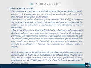 UBER – CABIFY - BEAT
• Lo que comenzó como una estrategia de reinvención para enfrentar el parate
que provocó la cuarentena por el coronavirus terminará siendo un negocio
más para las aplicaciones de movilidad.
• Los servicios de envíos, el costado que encontraron Uber, Cabify y Beat para
seguir activos desde que se inició el aislamiento obligatorio, serán uno de los
negocios que se consoliden a medida que se vaya afianzando la "nueva
normalidad".
• Uber activó Uber Flash. Cabify habilitó Envíos, el mismo nombre que eligió
Beat que, además, hace unas semanas incorporó el servicio de motos a su
propuesta. Con más o menos números, lo que dejaron estos primeros 45 días
de inicio de estas prestaciones es que serán alternativas que se mantendrán
aun cuando haya mayor flexibilidad de la cuarentena, más personas que
necesitarán trasladarse, y también más paquetes que deberán llegar a
destino.
• Beat, la más joven de las aplicaciones de movilidad, mostró números que son
excepcionales en medio de un maremágnum de noticias donde la caída de la
actividad es la regla. "En abril y hasta el 8 de mayo, que hicimos el corte,
entregamos más de 25.000 paquetes", dijo Patricia Jebsen, gerente general
de Beat Argentina.
 