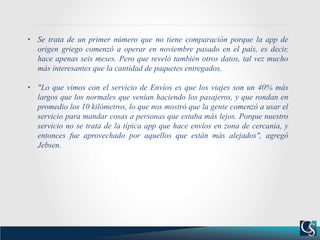 • Se trata de un primer número que no tiene comparación porque la app de
origen griego comenzó a operar en noviembre pasado en el país, es decir,
hace apenas seis meses. Pero que reveló también otros datos, tal vez mucho
más interesantes que la cantidad de paquetes entregados.
• "Lo que vimos con el servicio de Envíos es que los viajes son un 40% más
largos que los normales que venían haciendo los pasajeros, y que rondan en
promedio los 10 kilómetros, lo que nos mostró que la gente comenzó a usar el
servicio para mandar cosas a personas que estaba más lejos. Porque nuestro
servicio no se trata de la típica app que hace envíos en zona de cercanía, y
entonces fue aprovechado por aquellos que están más alejados", agregó
Jebsen.
 