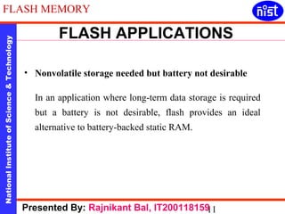 FLASH MEMORY 
FLASH APPLICATIONS 
National Institute of Science & Technology 11 Presented By: Rajnikant Bal, IT200118159 
• Nonvolatile storage needed but battery not desirable 
In an application where long-term data storage is required 
but a battery is not desirable, flash provides an ideal 
alternative to battery-backed static RAM. 
 