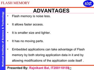 ADVANTAGES 
FLASH MEMORY 
National Institute of Science & Technology 12 
• Flash memory is noise less. 
• It allows faster access. 
• It is smaller size and lighter. 
• It has no moving parts. 
• Embedded applications can take advantage of Flash 
memory by both storing application data in it and by 
allowing modifications of the application code itself . 
Presented By: Rajnikant Bal, IT200118159 
 