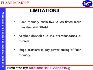 LIMITATIONS 
FLASH MEMORY 
National Institute of Science & Technology 13 
• Flash memory costs five to ten times more 
than standard DRAM. 
• Another downside is the overabundance of 
formats. 
• Huge premium to pay power saving of flash 
memory. 
Presented By: Rajnikant Bal, IT200118159 
 