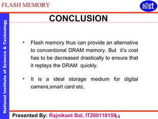 FLASH MEMORY 
CONCLUSION 
National Institute of Science & Technology 14 
• Flash memory thus can provide an alternative 
to conventional DRAM memory. But it’s cost 
has to be decreased drastically to ensure that 
it replays the DRAM quickly. 
• It is a ideal storage medium for digital 
camera,smart card etc. 
Presented By: Rajnikant Bal, IT200118159 
 