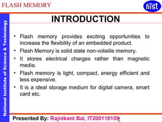 FLASH MEMORY 
INTRODUCTION 
National Institute of Science & Technology 2 Presented By: Rajnikant Bal, IT200118159 
• Flash memory provides exciting opportunities to 
increase the flexibility of an embedded product. 
• Flash Memory is solid state non-volatile memory. 
• It stores electrical charges rather than magnetic 
media. 
• Flash memory is light, compact, energy efficient and 
less expensive. 
• It is a ideal storage medium for digital camera, smart 
card etc. 
 