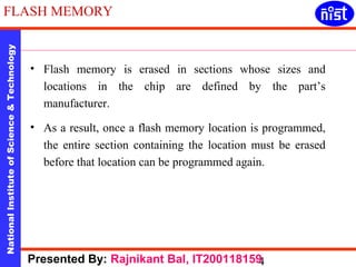 FLASH MEMORY 
National Institute of Science & Technology 4 
• Flash memory is erased in sections whose sizes and 
locations in the chip are defined by the part’s 
manufacturer. 
• As a result, once a flash memory location is programmed, 
the entire section containing the location must be erased 
before that location can be programmed again. 
Presented By: Rajnikant Bal, IT200118159 
 