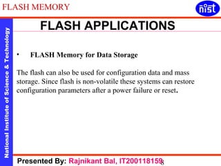 FLASH MEMORY 
FLASH APPLICATIONS 
National Institute of Science & Technology 8 Presented By: Rajnikant Bal, IT200118159 
• FLASH Memory for Data Storage 
The flash can also be used for configuration data and mass 
storage. Since flash is non-volatile these systems can restore 
configuration parameters after a power failure or reset. 
 