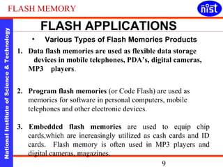 FLASH MEMORY 
FLASH APPLICATIONS 
• Various Types of Flash Memories Products 
National Institute of Science & Technology 9 
1. Data flash memories are used as flexible data storage 
devices in mobile telephones, PDA’s, digital cameras, 
MP3 players . 
2. Program flash memories (or Code Flash) are used as 
memories for software in personal computers, mobile 
telephones and other electronic devices. 
3. Embedded flash memories are used to equip chip 
cards,which are increasingly utilized as cash cards and ID 
cards. Flash memory is often used in MP3 players and 
digital cameras, magazines. 
 