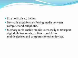  Size normally 1.5 inches.
 Normally used for transferring media between
computer and cell phone.
 Memory cards enable mobile users easily to transport
digital photos, music, or files to and from
mobile devices and computers or other devices.
 